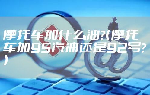 摩托车加什么油？（摩托车加95汽油还是92号？）