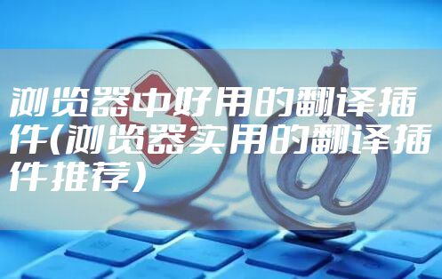 浏览器中好用的翻译插件（浏览器实用的翻译插件推荐）