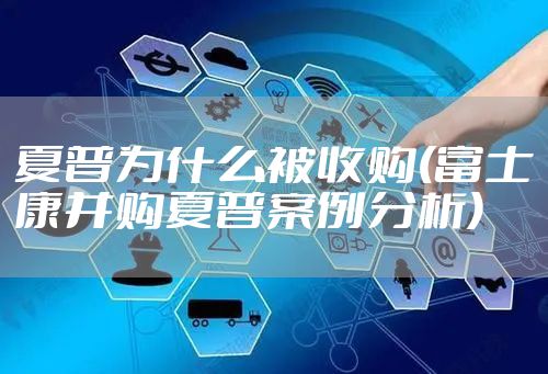 夏普为什么被收购(富士康并购夏普案例分析)