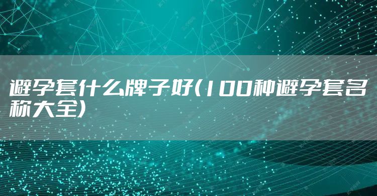 避孕套什么牌子好(100种避孕套名称大全)