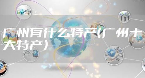 广州有什么特产（广州十大特产）
