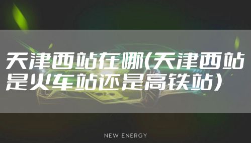 天津西站在哪（天津西站是火车站还是高铁站）