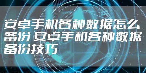 安卓手机各种数据怎么备份 安卓手机各种数据备份技巧