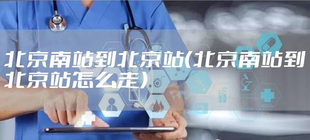 北京南站到北京站（北京南站到北京站怎么走）