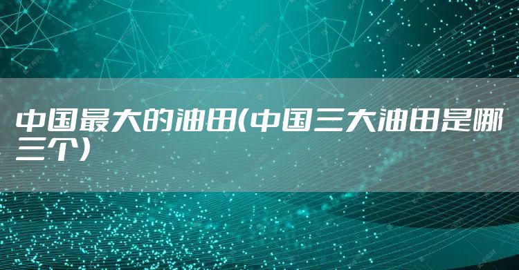 中国最大的油田（中国三大油田是哪三个）