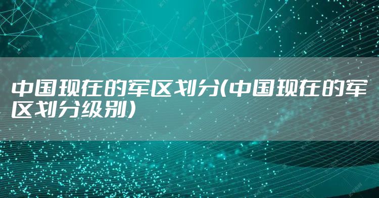 中国现在的军区划分(中国现在的军区划分级别)