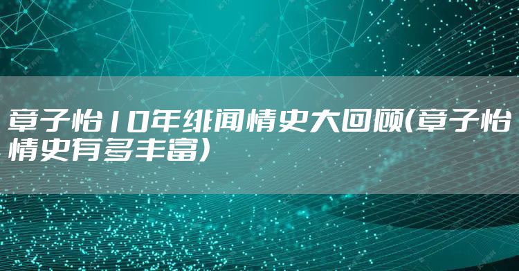 章子怡10年绯闻情史大回顾（章子怡情史有多丰富）