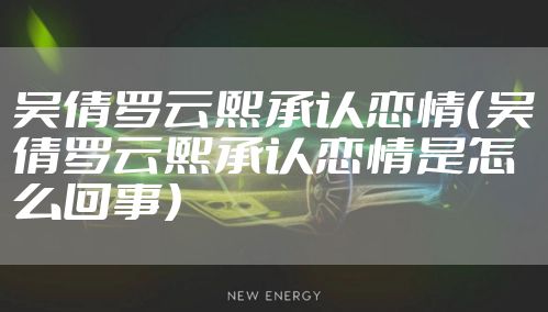 吴倩罗云熙承认恋情（吴倩罗云熙承认恋情是怎么回事）