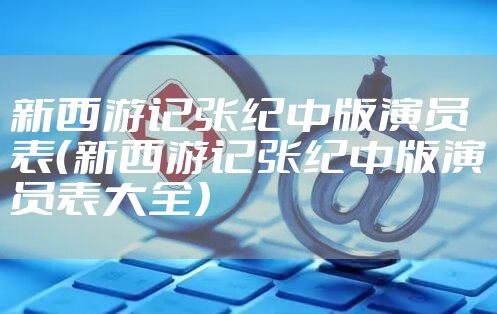 新西游记张纪中版演员表（新西游记张纪中版演员表大全）