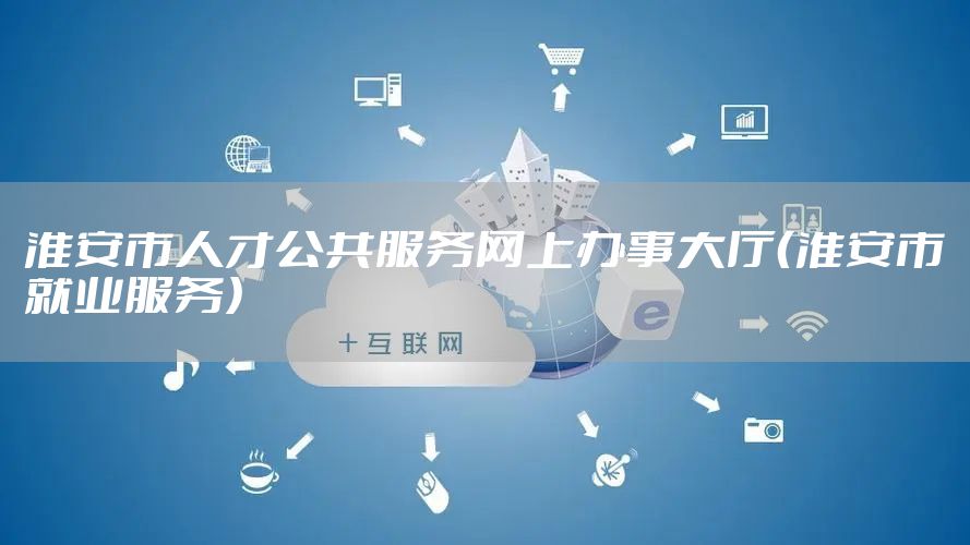 淮安市人才公共服务网上办事大厅（淮安市就业服务）