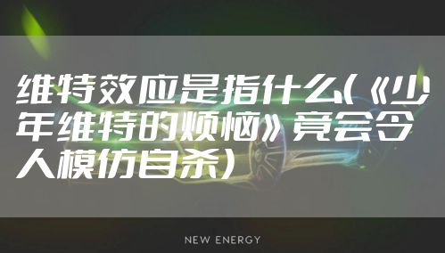 维特效应是指什么(《少年维特的烦恼》竟会令人模仿自杀)