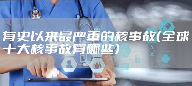 有史以来最严重的核事故（全球十大核事故有哪些）