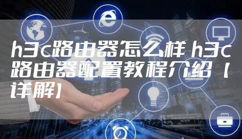 h3c路由器怎么样 h3c路由器配置教程介绍【详解】