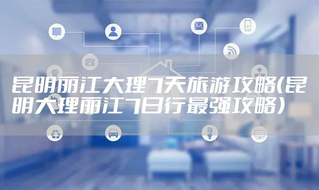 昆明丽江大理7天旅游攻略（昆明大理丽江7日行最强攻略）