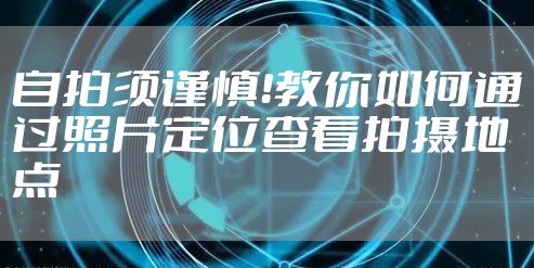 自拍须谨慎！教你如何通过照片定位查看拍摄地点