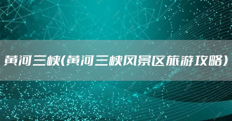 黄河三峡(黄河三峡风景区旅游攻略)