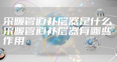 采暖管道补偿器是什么 采暖管道补偿器有哪些作用