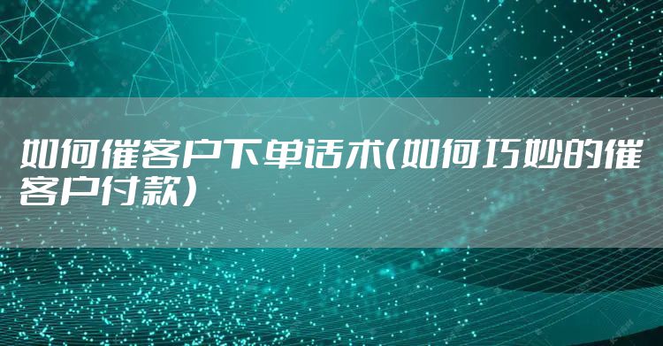 如何催客户下单话术（如何巧妙的催客户付款）