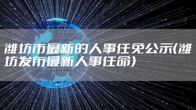 潍坊市最新的人事任免公示(潍坊发布最新人事任命)
