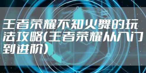 王者荣耀不知火舞的玩法攻略（王者荣耀从入门到进阶）
