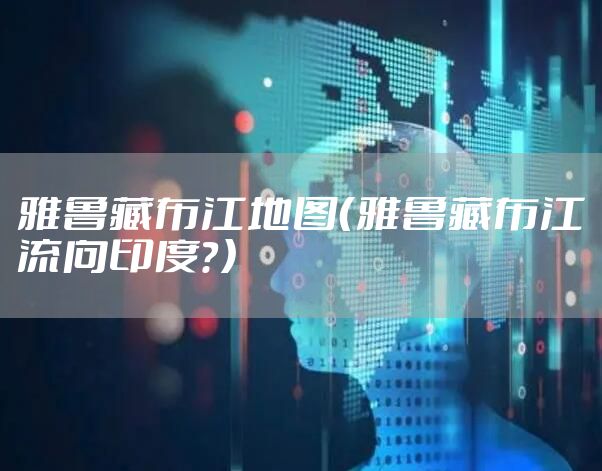 雅鲁藏布江地图(雅鲁藏布江流向印度?)