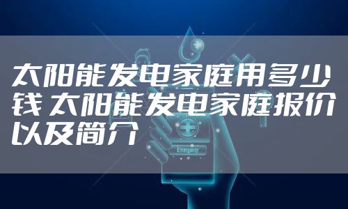 太阳能发电家庭用多少钱 太阳能发电家庭报价以及简介