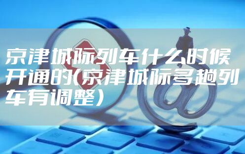 京津城际列车什么时候开通的（京津城际多趟列车有调整）