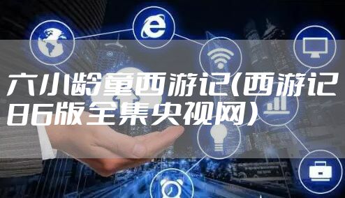 六小龄童西游记（西游记86版全集央视网）