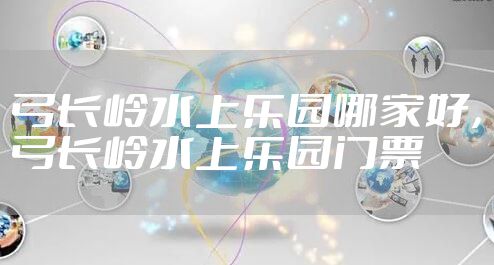 弓长岭水上乐园哪家好，弓长岭水上乐园门票