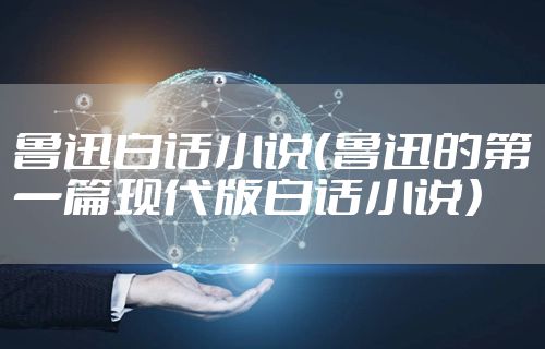 鲁迅白话小说（鲁迅的第一篇现代版白话小说）