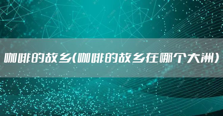 咖啡的故乡（咖啡的故乡在哪个大洲）