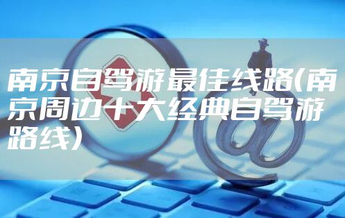 南京自驾游最佳线路（南京周边十大经典自驾游路线）