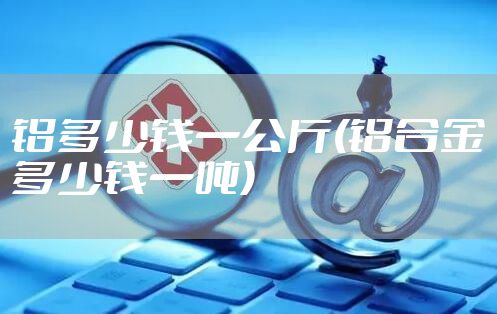 铝多少钱一公斤(铝合金多少钱一吨)