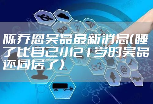 陈乔恩吴磊最新消息（睡了比自己小21岁的吴磊还同居了）