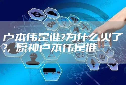 卢本伟是谁?为什么火了?，原神卢本伟是谁