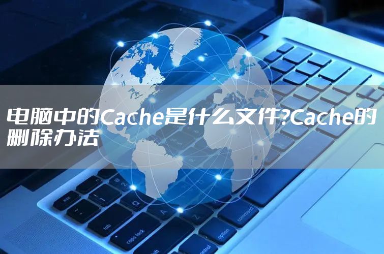 电脑中的Cache是什么文件?Cache的删除办法