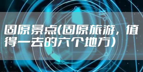 固原景点（固原旅游，值得一去的六个地方）