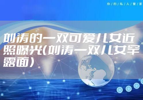 刘涛的一双可爱儿女近照曝光（刘涛一双儿女罕露面）