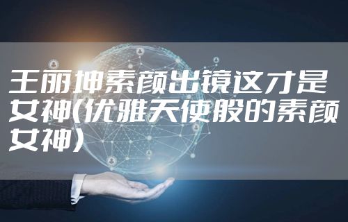 王丽坤素颜出镜这才是女神(优雅天使般的素颜女神)