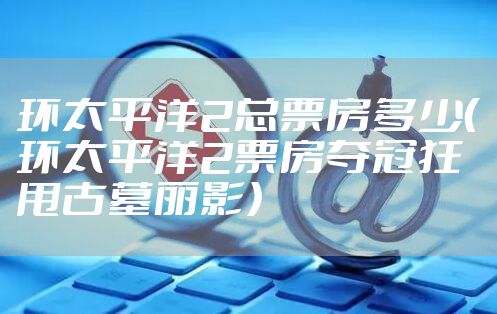 环太平洋2总票房多少(环太平洋2票房夺冠狂甩古墓丽影)