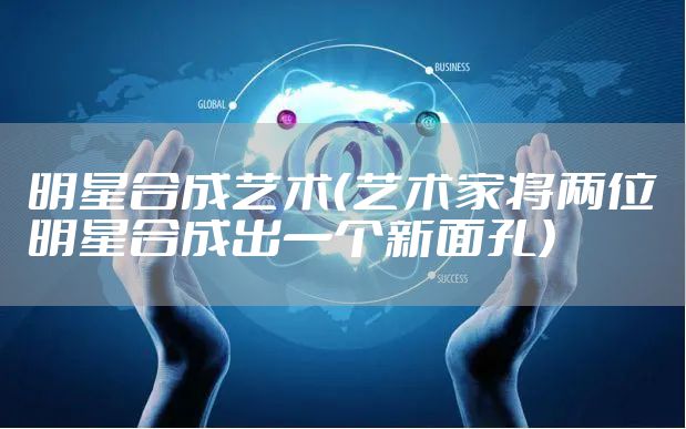 明星合成艺术（艺术家将两位明星合成出一个新面孔）