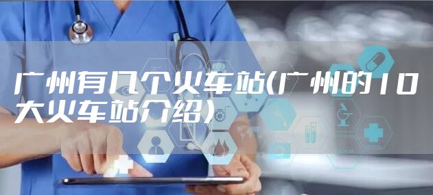 广州有几个火车站(广州的10大火车站介绍)