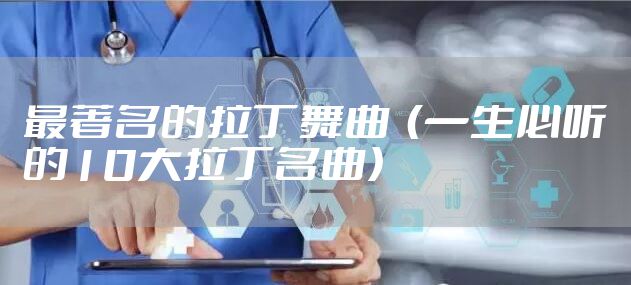 最著名的拉丁舞曲  （一生必听的10大拉丁名曲）