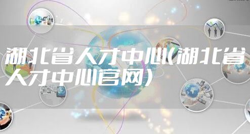 湖北省人才中心（湖北省人才中心官网）