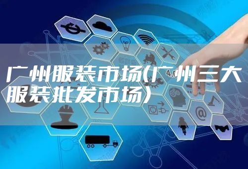 广州服装市场(广州三大服装批发市场)