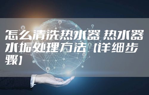 怎么清洗热水器 热水器水垢处理方法【详细步骤】