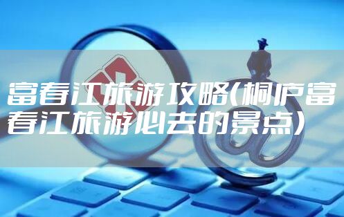 富春江旅游攻略（桐庐富春江旅游必去的景点）