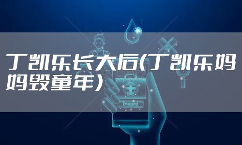 丁凯乐长大后（丁凯乐妈妈毁童年）