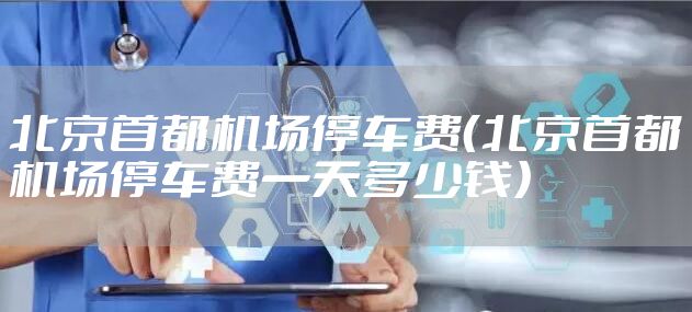 北京首都机场停车费（北京首都机场停车费一天多少钱）