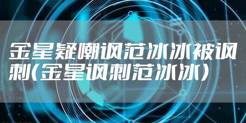 金星疑嘲讽范冰冰被讽刺（金星讽刺范冰冰）